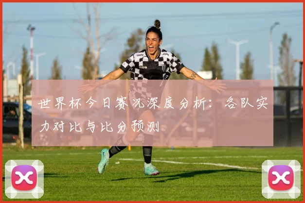 世界杯今日赛况深度分析:各队实力对比与比分预测
