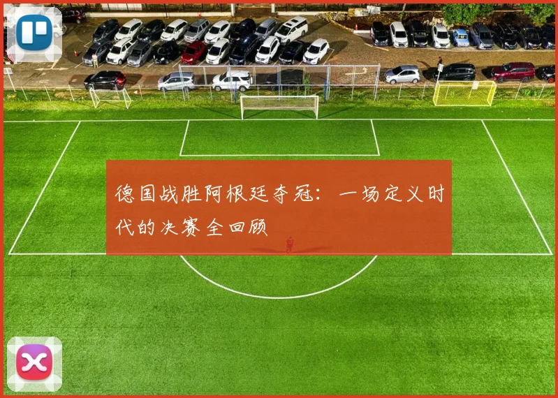 德国战胜阿根廷夺冠:一场定义时代的决赛全回顾