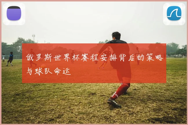 俄罗斯世界杯赛程安排背后的策略与球队命运