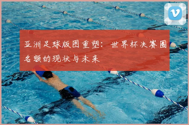 亚洲足球版图重塑:世界杯决赛圈名额的现状与未来