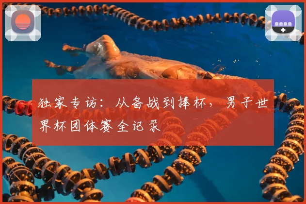 独家专访：从备战到捧杯，男子世界杯团体赛全记录