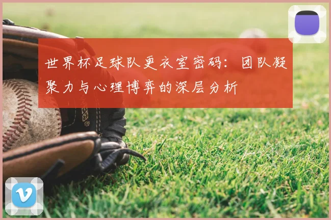 世界杯足球队更衣室密码：团队凝聚力与心理博弈的深层分析