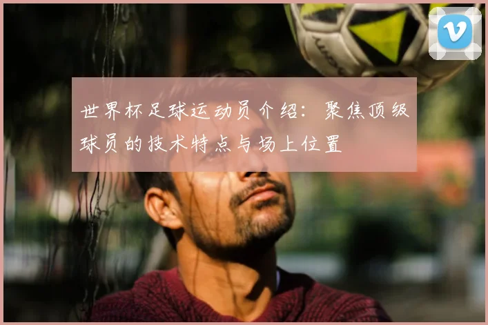 世界杯足球运动员介绍：聚焦顶级球员的技术特点与场上位置