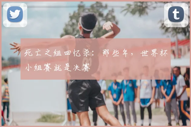 死亡之组回忆杀：那些年，世界杯小组赛就是决赛