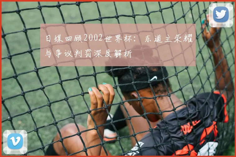 日媒回顾2002世界杯:东道主荣耀与争议判罚深度解析