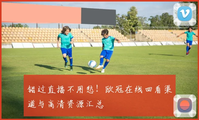 错过直播不用愁！欧冠在线回看渠道与高清资源汇总