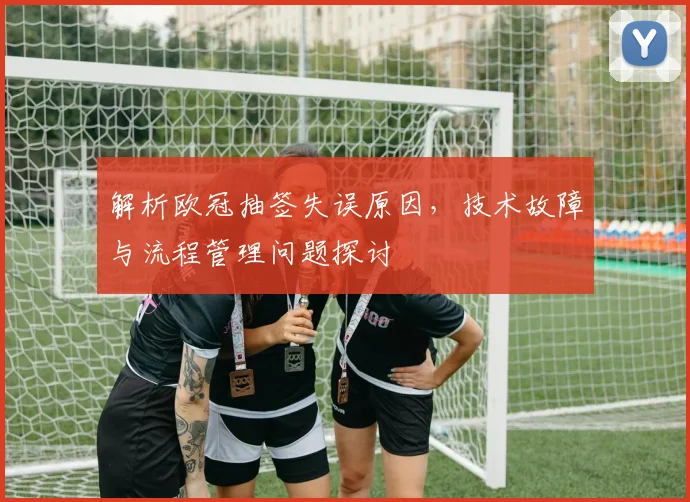 解析欧冠抽签失误原因，技术故障与流程管理问题探讨