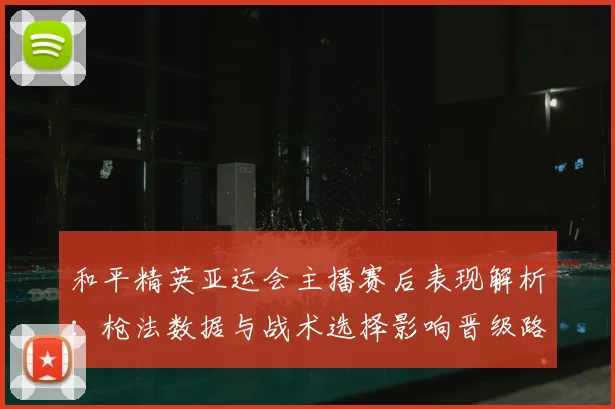 和平精英亚运会主播赛后表现解析：枪法数据与战术选择影响晋级路径