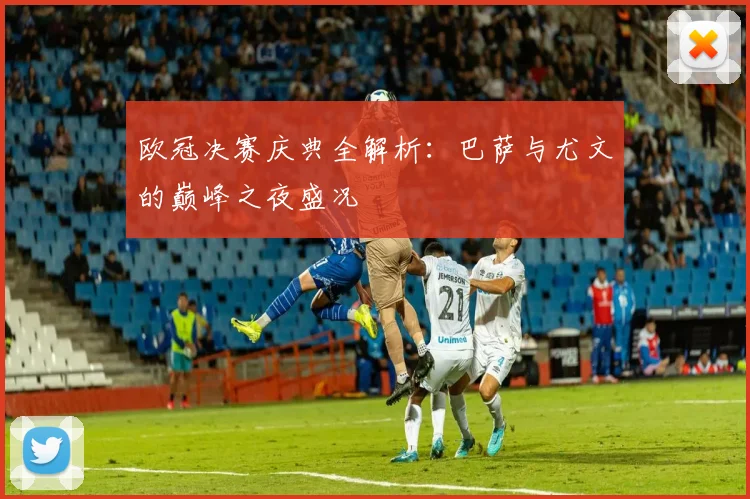 欧冠决赛庆典全解析:巴萨与尤文的巅峰之夜盛况