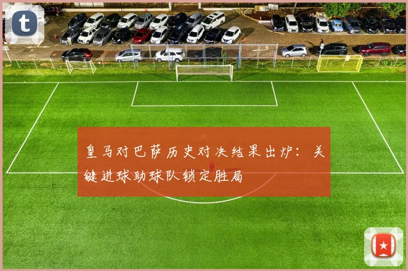 皇马对巴萨历史对决结果出炉:关键进球助球队锁定胜局