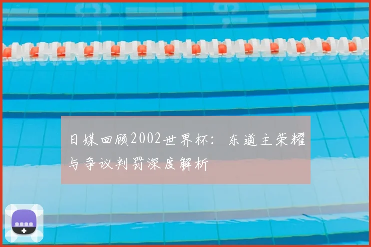 日媒回顾2002世界杯:东道主荣耀与争议判罚深度解析