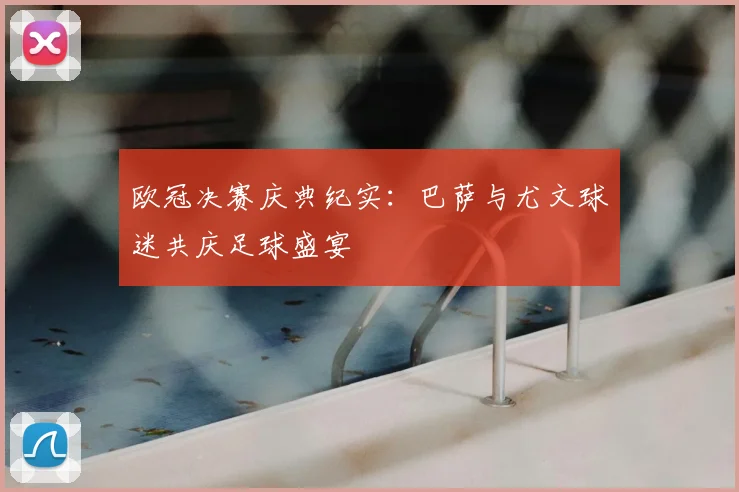 欧冠决赛庆典纪实:巴萨与尤文球迷共庆足球盛宴