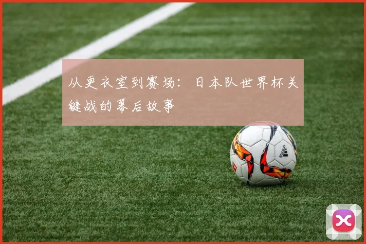 从更衣室到赛场：日本队世界杯关键战的幕后故事