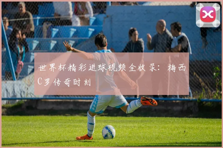 世界杯精彩进球视频全收录：梅西C罗传奇时刻