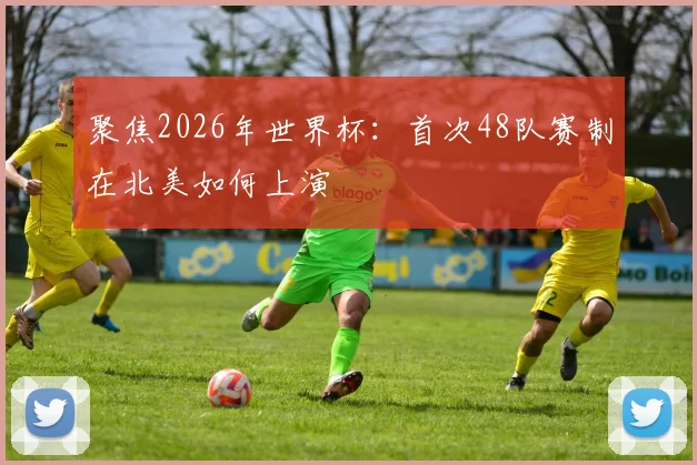聚焦2026年世界杯：首次48队赛制在北美如何上演